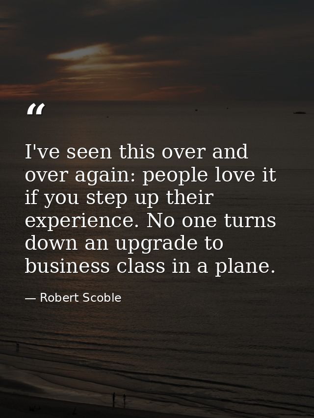 I've seen this over and over again: people love it if you step up their experience. No one turns down an upgrade to busi — Robert Scoble
