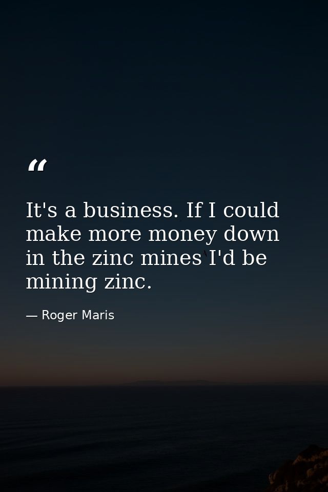 It's a business. If I could make more money down in the zinc mines I'd be mining zinc. — Roger Maris