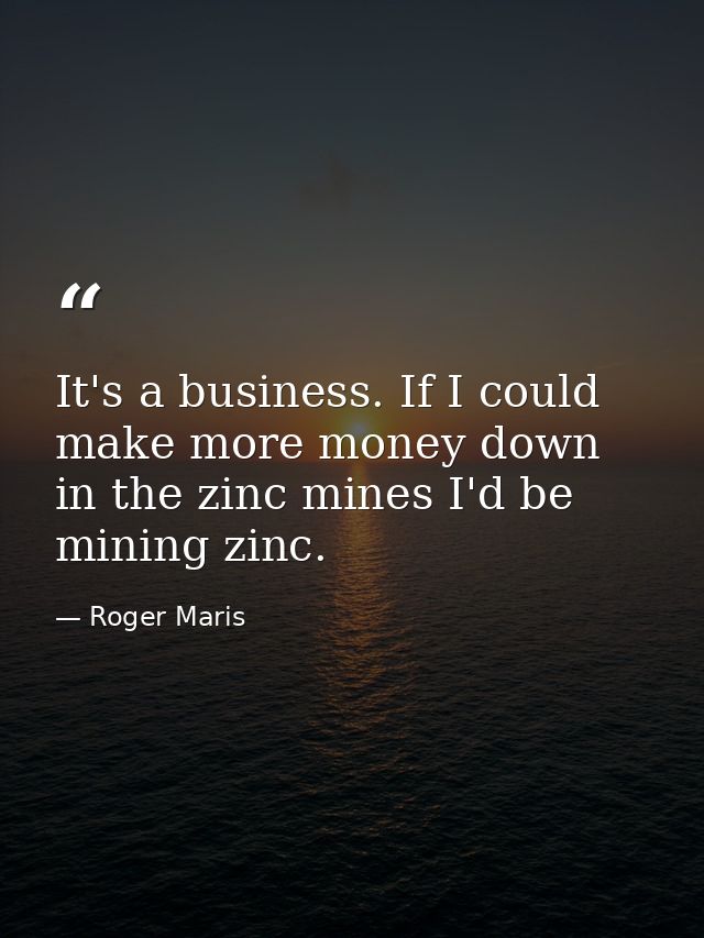 It's a business. If I could make more money down in the zinc mines I'd be mining zinc. — Roger Maris