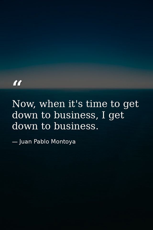 Now, when it's time to get down to business, I get down to business. — Juan Pablo Montoya