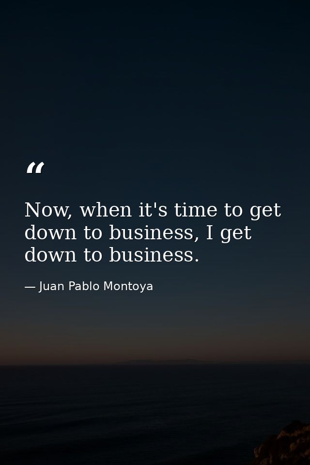 Now, when it's time to get down to business, I get down to business. — Juan Pablo Montoya