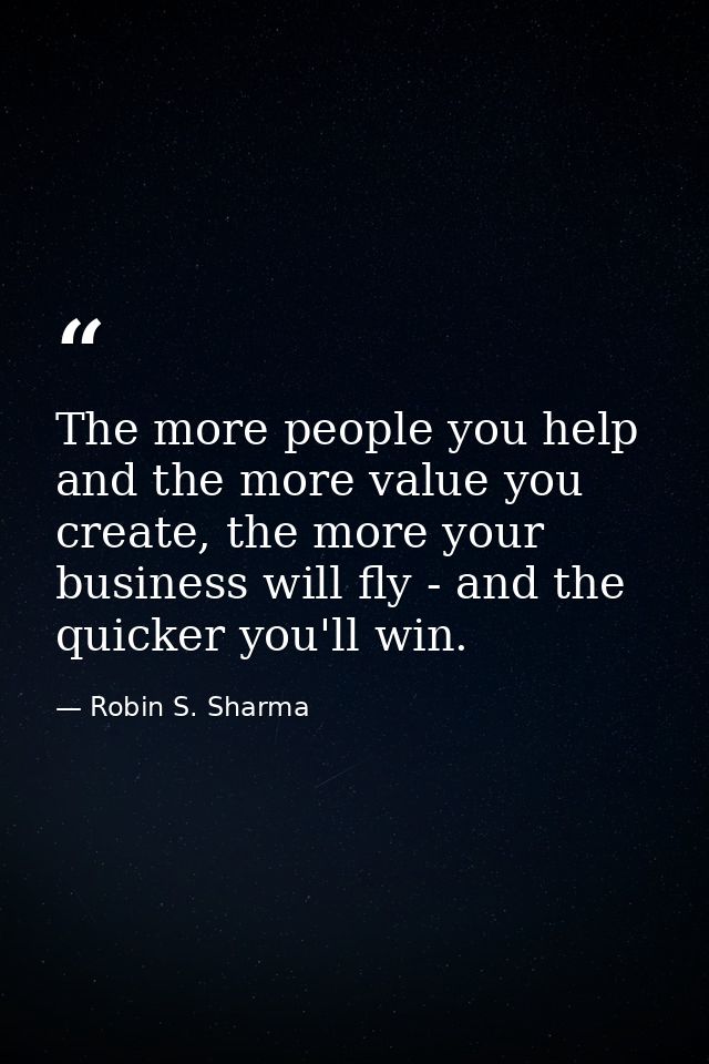 The more people you help and the more value you create, the more your business will fly - and the quicker you'll win. — Robin S. Sharma