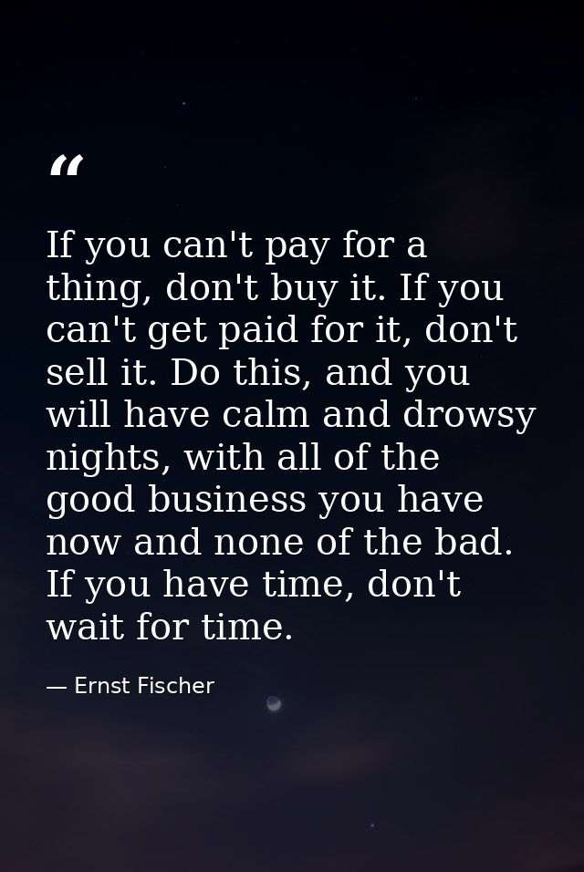 If you can't pay for a thing, don't buy it. If you can't get paid for it, don't sell it. Do this, and you will have calm — Ernst Fischer