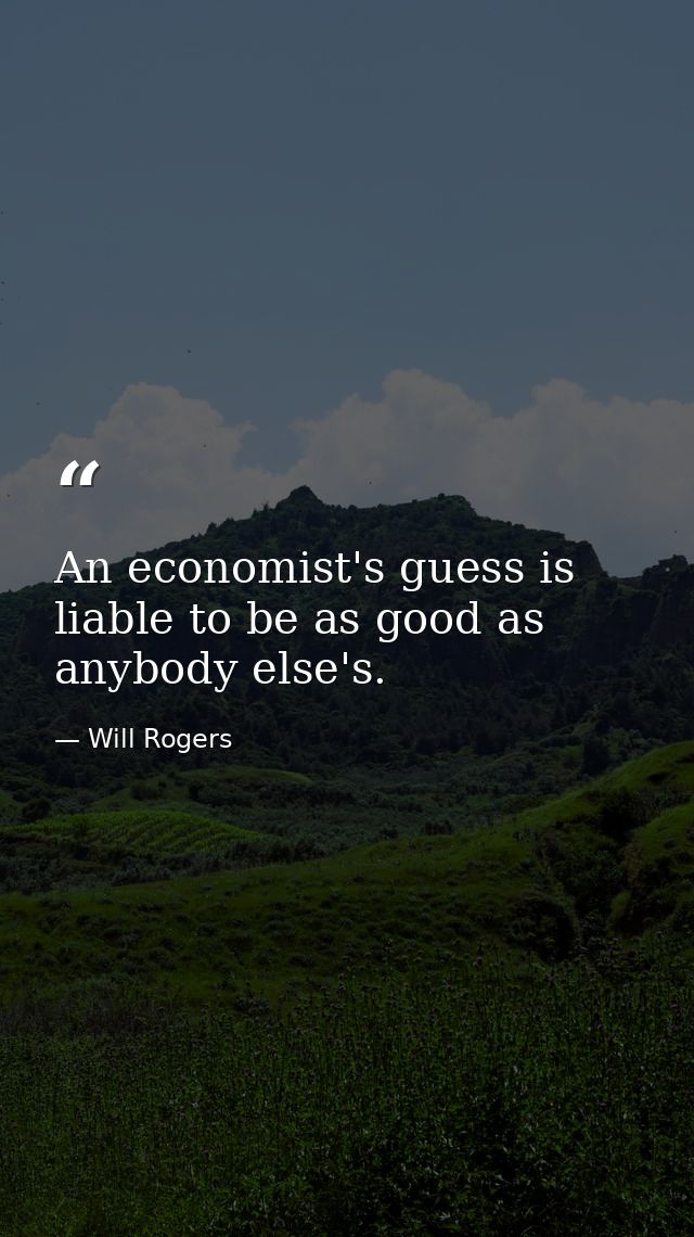 An economist's guess is liable to be as good as anybody else's. — Will Rogers