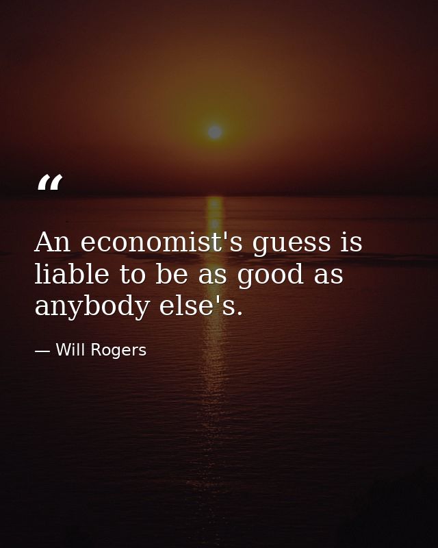 An economist's guess is liable to be as good as anybody else's. — Will Rogers