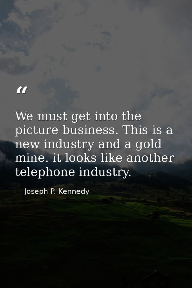 We must get into the picture business. This is a new industry and a gold mine. it looks like another telephone industry. — Joseph P. Kennedy