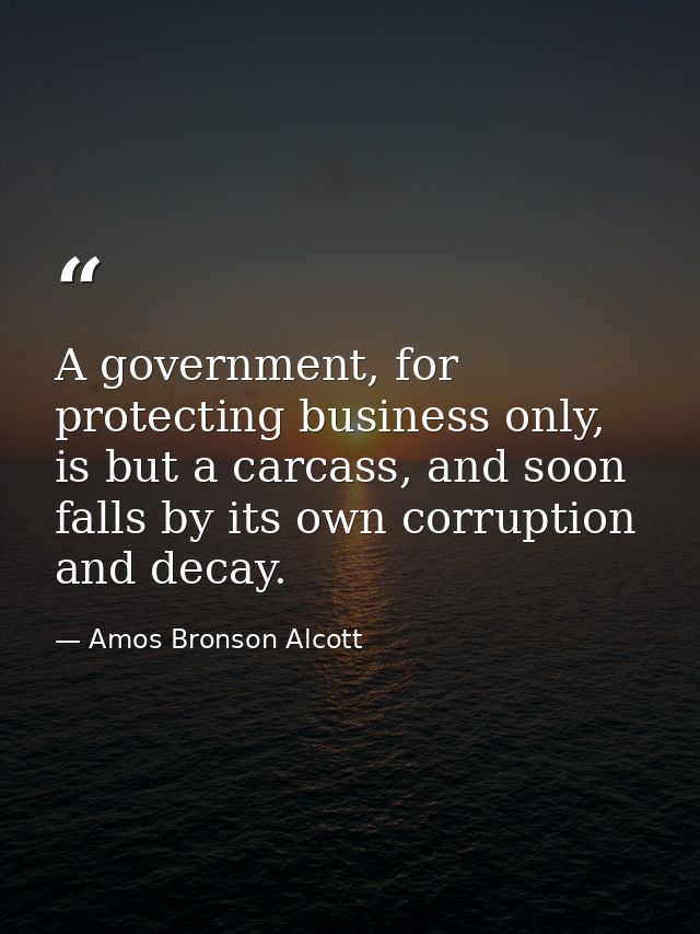 A government, for protecting business only, is but a carcass, and soon falls by its own corruption and decay. — Amos Bronson Alcott