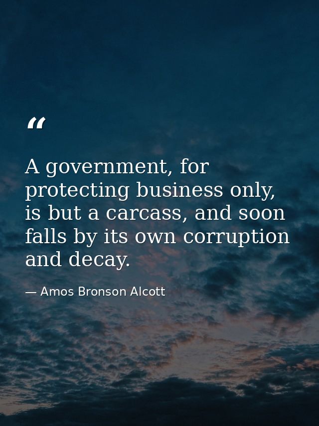 A government, for protecting business only, is but a carcass, and soon falls by its own corruption and decay. — Amos Bronson Alcott
