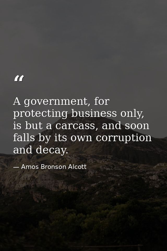 A government, for protecting business only, is but a carcass, and soon falls by its own corruption and decay. — Amos Bronson Alcott