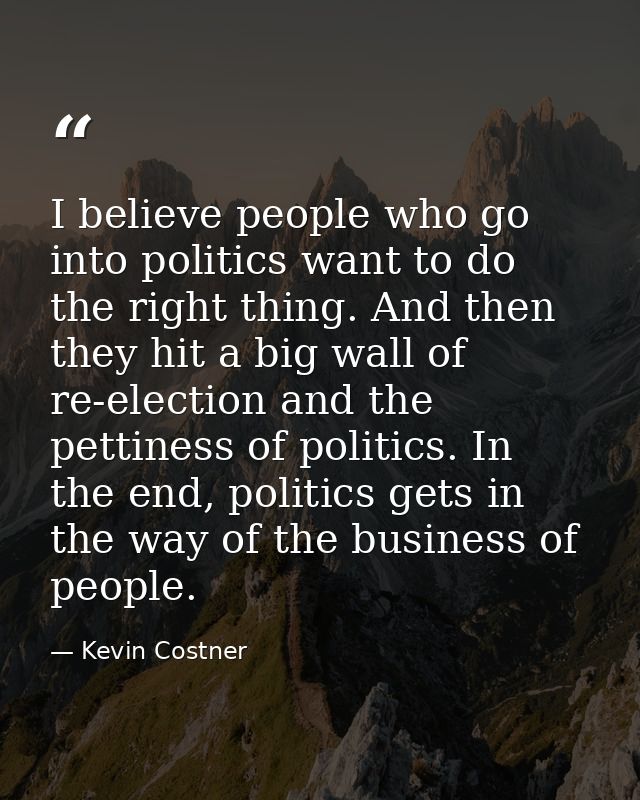 I believe people who go into politics want to do the right thing. And then they hit a big wall of re-election and the pe — Kevin Costner