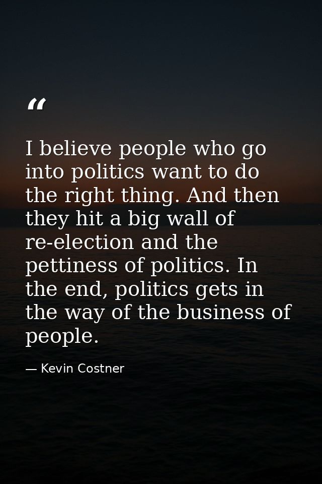 I believe people who go into politics want to do the right thing. And then they hit a big wall of re-election and the pe — Kevin Costner