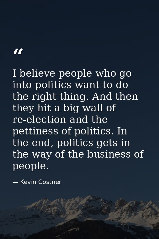 I believe people who go into politics want to do the right thing. And then they hit a big wall of re-election and the pe — Kevin Costner