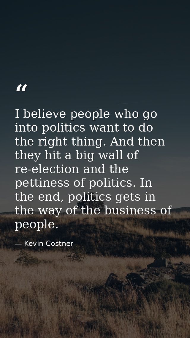 I believe people who go into politics want to do the right thing. And then they hit a big wall of re-election and the pe — Kevin Costner