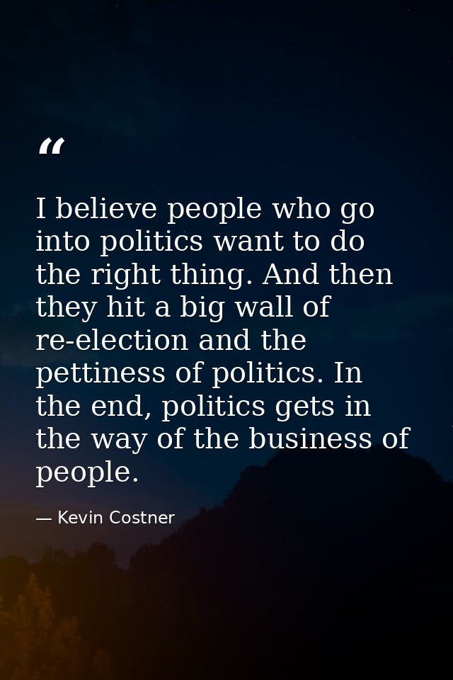 I believe people who go into politics want to do the right thing. And then they hit a big wall of re-election and the pe — Kevin Costner