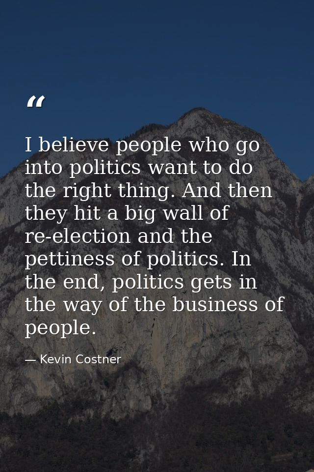 I believe people who go into politics want to do the right thing. And then they hit a big wall of re-election and the pe — Kevin Costner