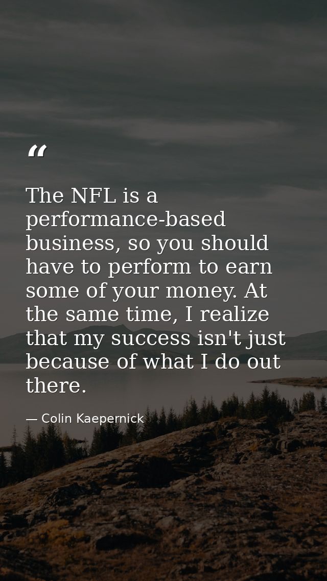 The NFL is a performance-based business, so you should have to perform to earn some of your money. At the same time, I r — Colin Kaepernick