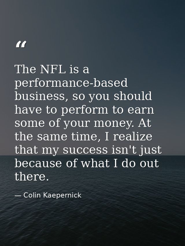 The NFL is a performance-based business, so you should have to perform to earn some of your money. At the same time, I r — Colin Kaepernick