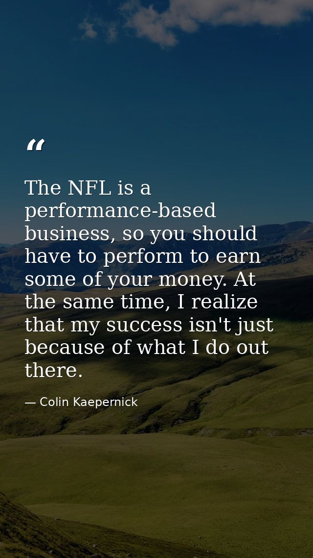 The NFL is a performance-based business, so you should have to perform to earn some of your money. At the same time, I r — Colin Kaepernick