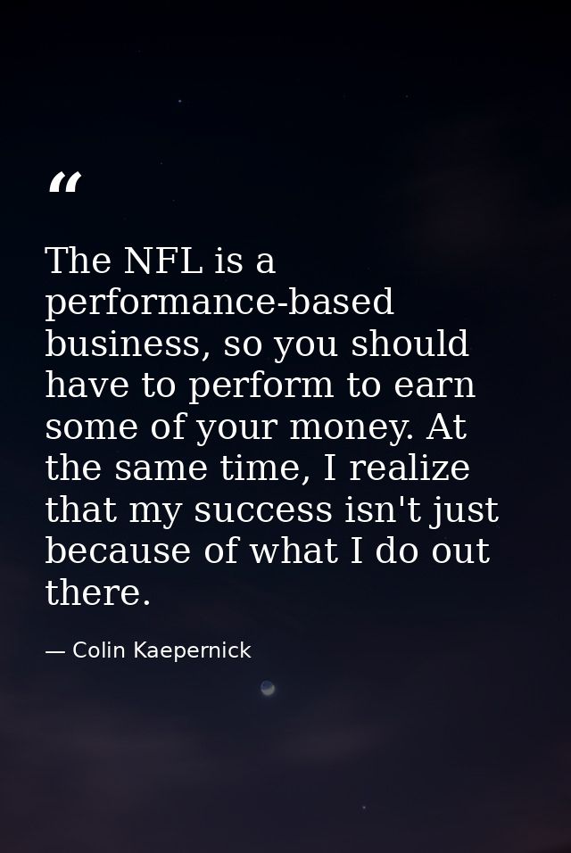 The NFL is a performance-based business, so you should have to perform to earn some of your money. At the same time, I r — Colin Kaepernick