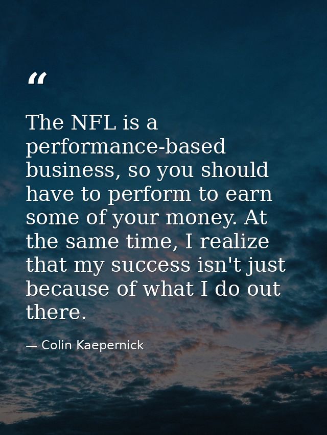 The NFL is a performance-based business, so you should have to perform to earn some of your money. At the same time, I r — Colin Kaepernick