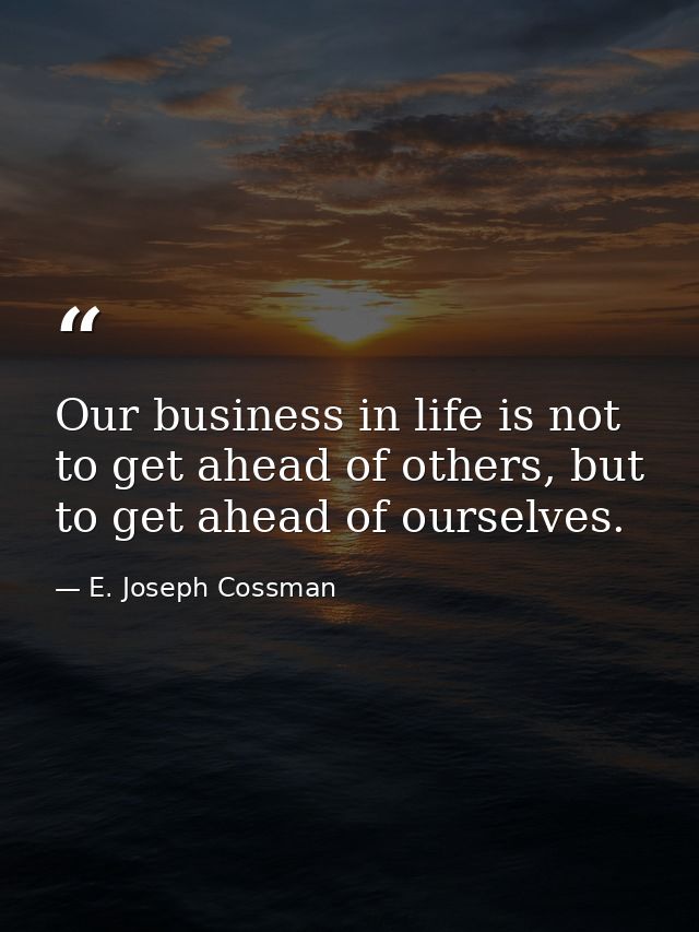 Our business in life is not to get ahead of others, but to get ahead of ourselves. — E. Joseph Cossman
