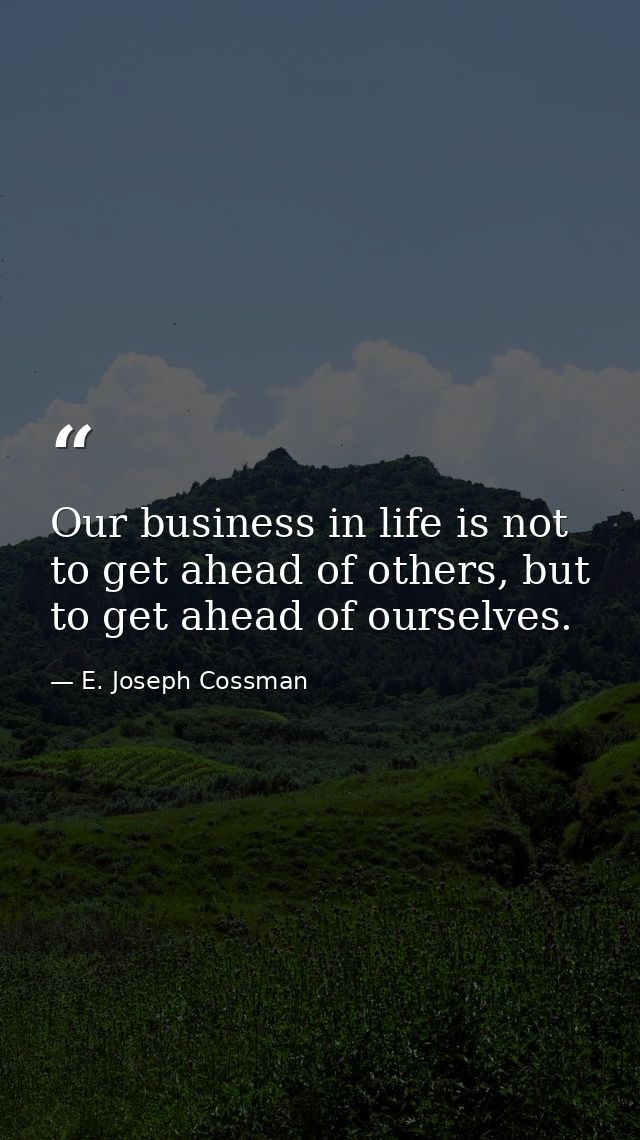 Our business in life is not to get ahead of others, but to get ahead of ourselves. — E. Joseph Cossman