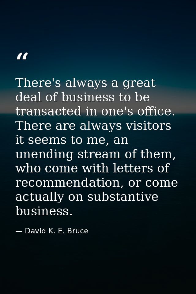 There's always a great deal of business to be transacted in one's office. There are always visitors it seems to me, an u — David K. E. Bruce