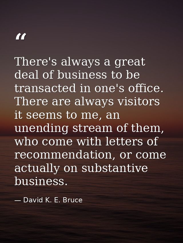 There's always a great deal of business to be transacted in one's office. There are always visitors it seems to me, an u — David K. E. Bruce