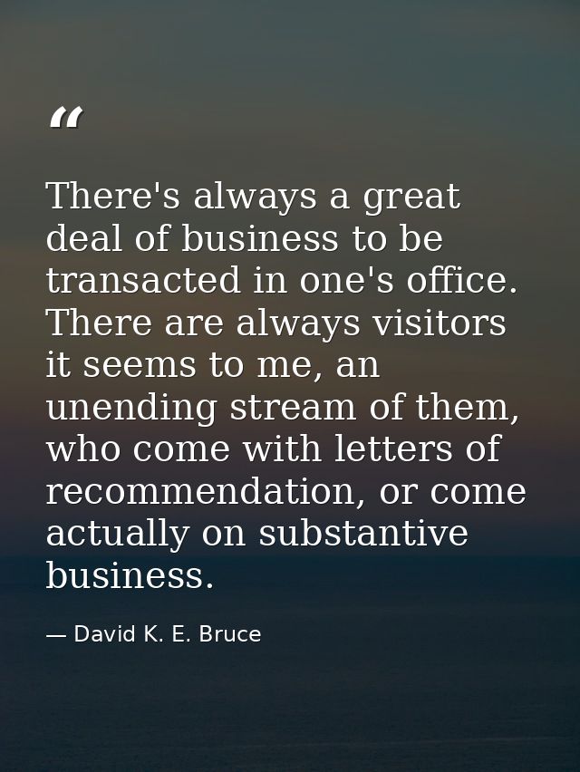 There's always a great deal of business to be transacted in one's office. There are always visitors it seems to me, an u — David K. E. Bruce