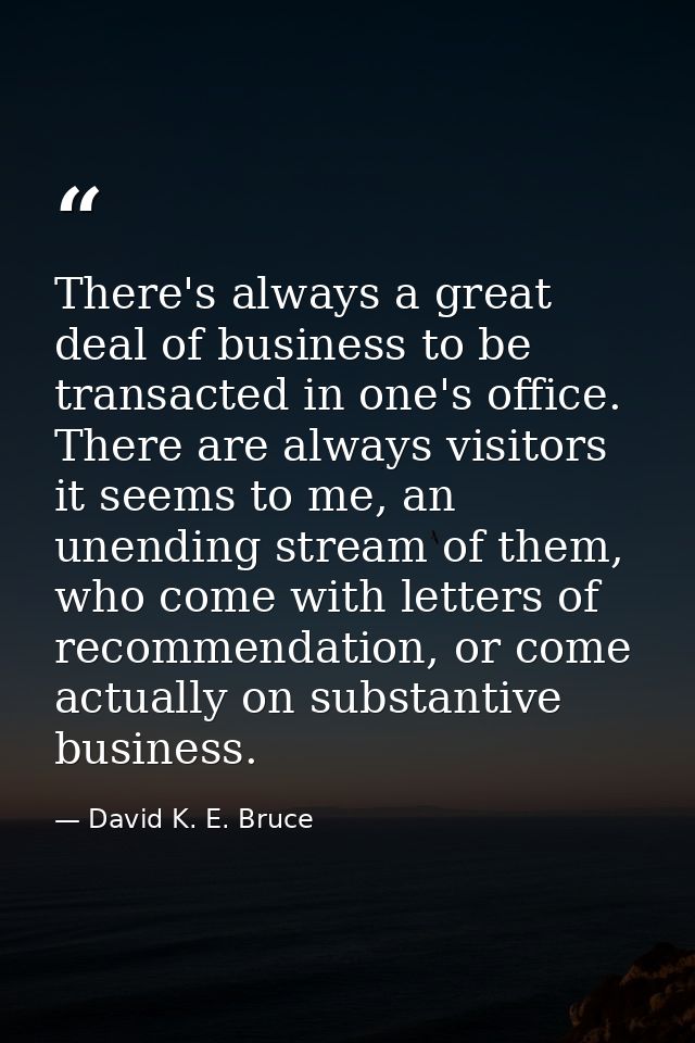 There's always a great deal of business to be transacted in one's office. There are always visitors it seems to me, an u — David K. E. Bruce