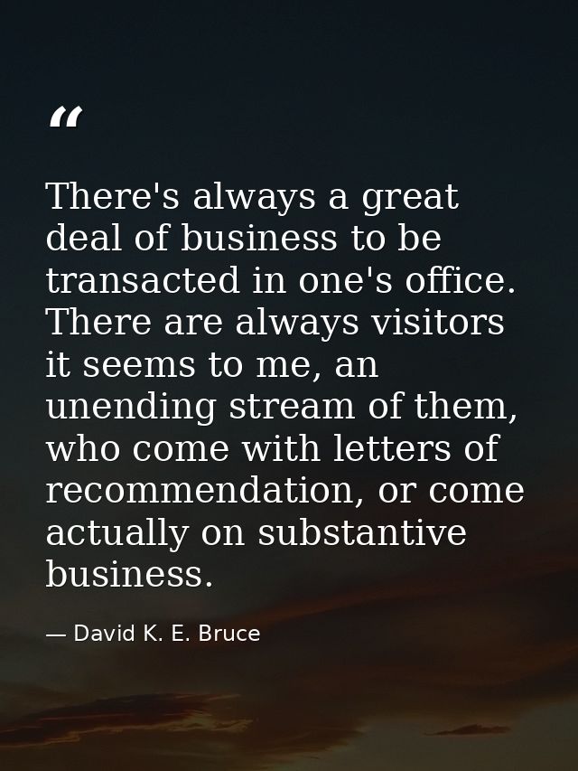 There's always a great deal of business to be transacted in one's office. There are always visitors it seems to me, an u — David K. E. Bruce