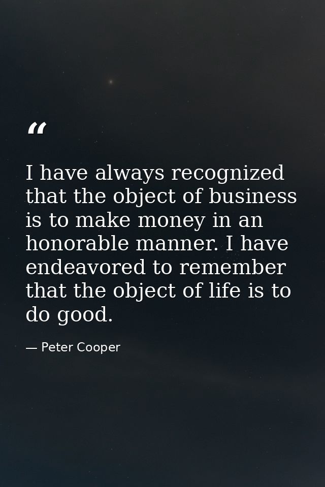 I have always recognized that the object of business is to make money in an honorable manner. I have endeavored to remem — Peter Cooper