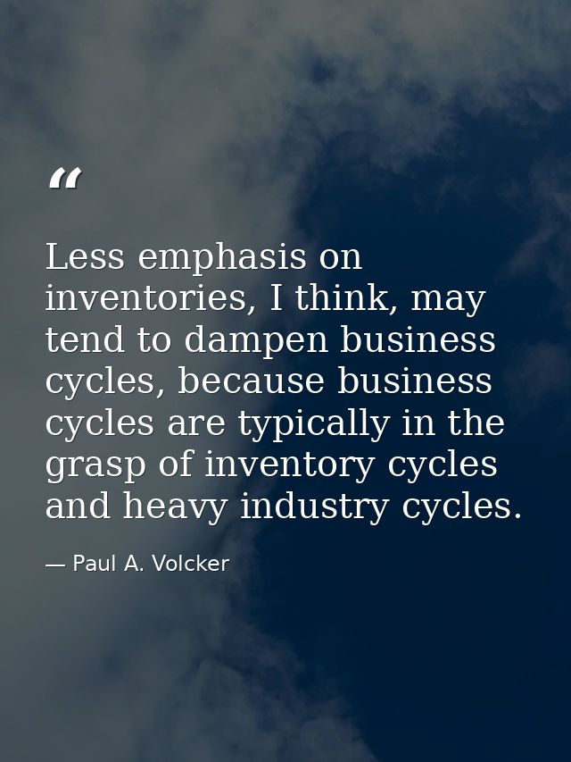 Less emphasis on inventories, I think, may tend to dampen business cycles, because business cycles are typically in the  — Paul A. Volcker