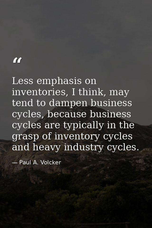 Less emphasis on inventories, I think, may tend to dampen business cycles, because business cycles are typically in the  — Paul A. Volcker