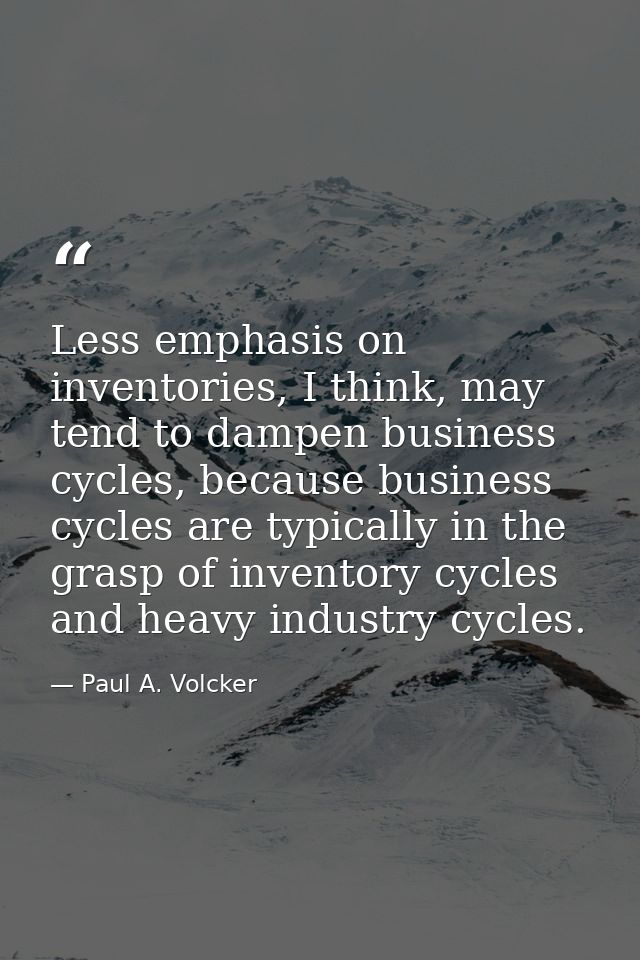 Less emphasis on inventories, I think, may tend to dampen business cycles, because business cycles are typically in the  — Paul A. Volcker