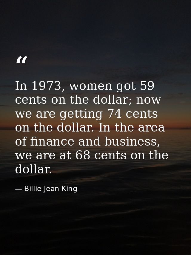 In 1973, women got 59 cents on the dollar; now we are getting 74 cents on the dollar. In the area of finance and busines — Billie Jean King