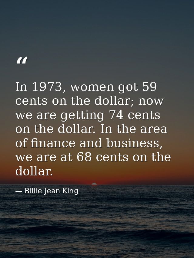 In 1973, women got 59 cents on the dollar; now we are getting 74 cents on the dollar. In the area of finance and busines — Billie Jean King