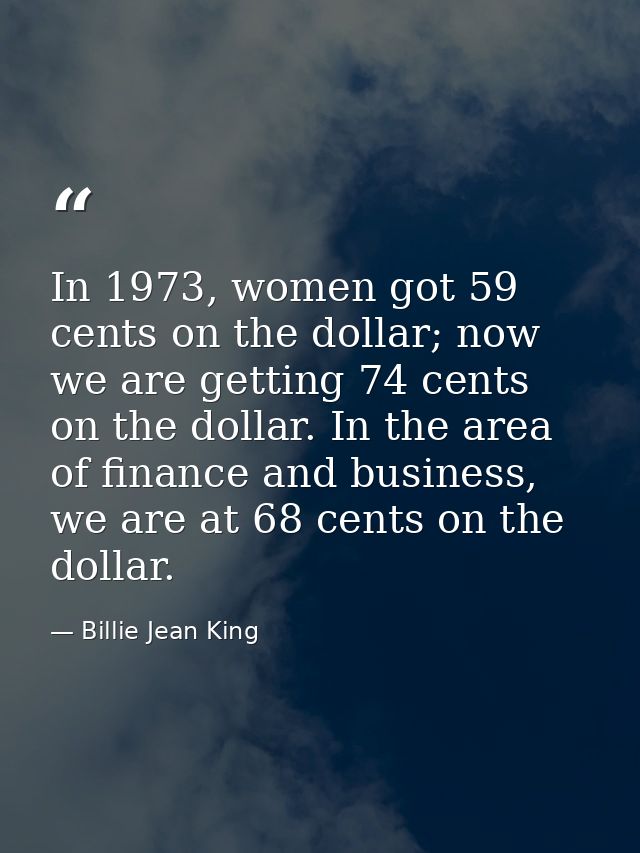In 1973, women got 59 cents on the dollar; now we are getting 74 cents on the dollar. In the area of finance and busines — Billie Jean King