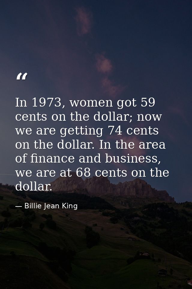 In 1973, women got 59 cents on the dollar; now we are getting 74 cents on the dollar. In the area of finance and busines — Billie Jean King