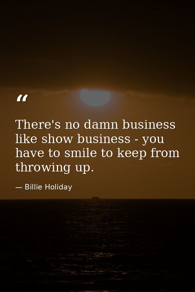 There's no damn business like show business - you have to smile to keep from throwing up. — Billie Holiday