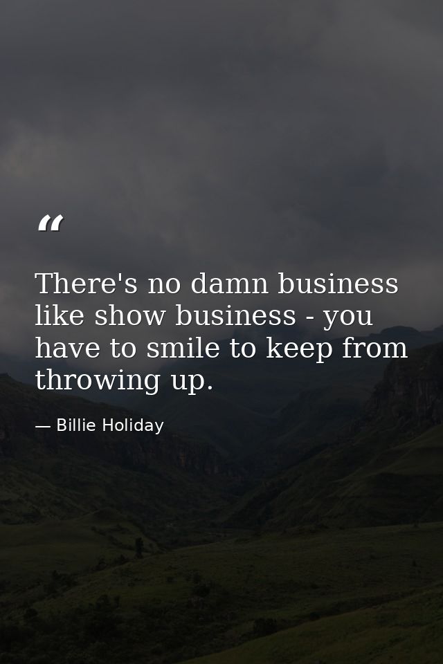 There's no damn business like show business - you have to smile to keep from throwing up. — Billie Holiday