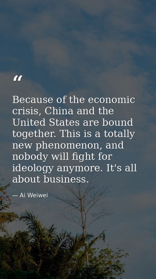 Because of the economic crisis, China and the United States are bound together. This is a totally new phenomenon, and no — Ai Weiwei