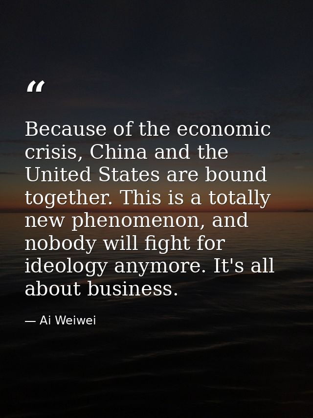 Because of the economic crisis, China and the United States are bound together. This is a totally new phenomenon, and no — Ai Weiwei