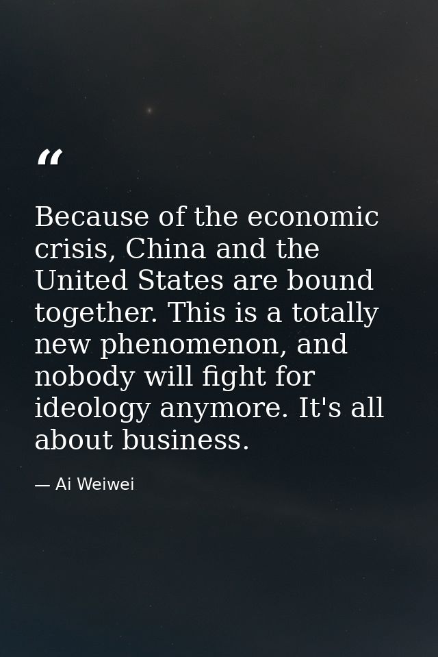 Because of the economic crisis, China and the United States are bound together. This is a totally new phenomenon, and no — Ai Weiwei