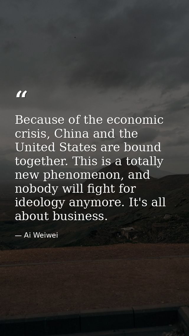 Because of the economic crisis, China and the United States are bound together. This is a totally new phenomenon, and no — Ai Weiwei