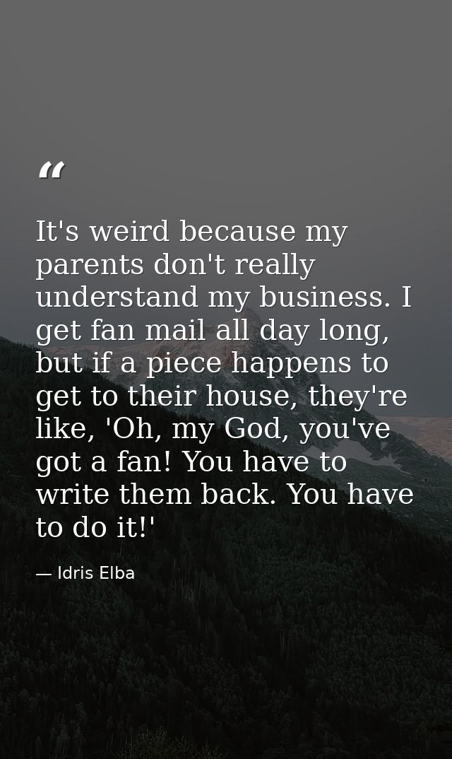 It's weird because my parents don't really understand my business. I get fan mail all day long, but if a piece happens t — Idris Elba