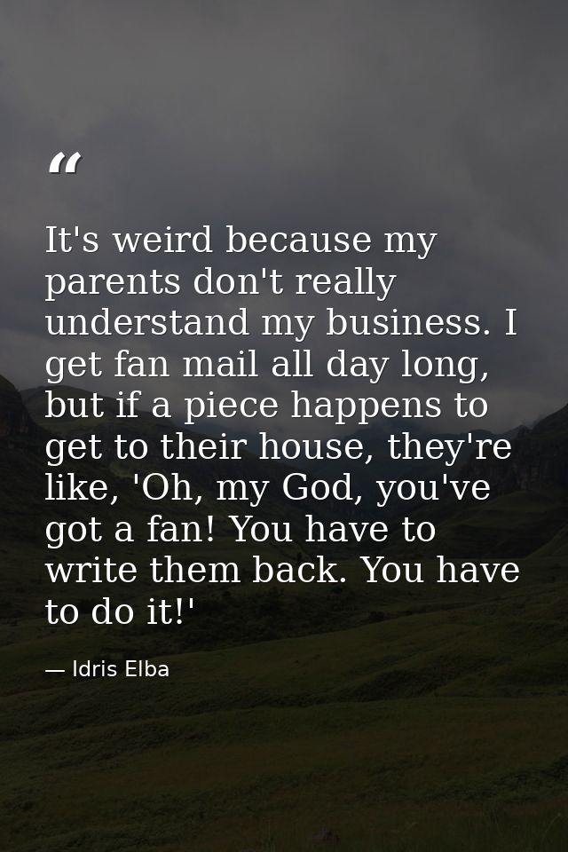 It's weird because my parents don't really understand my business. I get fan mail all day long, but if a piece happens t — Idris Elba