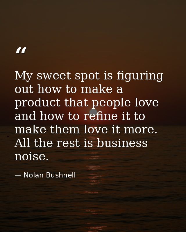 My sweet spot is figuring out how to make a product that people love and how to refine it to make them love it more. All — Nolan Bushnell