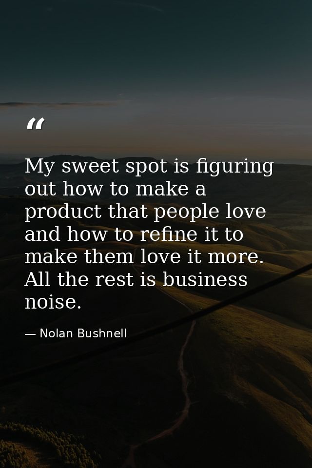 My sweet spot is figuring out how to make a product that people love and how to refine it to make them love it more. All — Nolan Bushnell