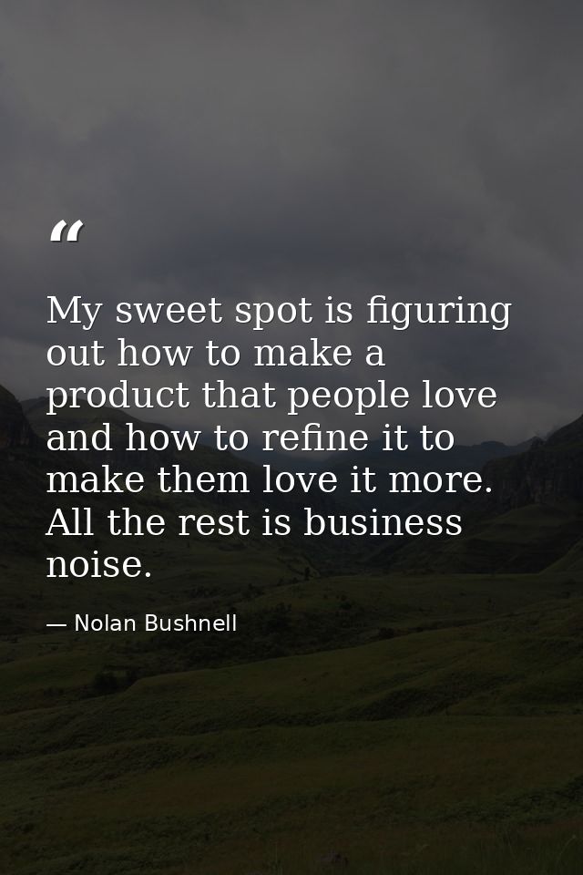 My sweet spot is figuring out how to make a product that people love and how to refine it to make them love it more. All — Nolan Bushnell